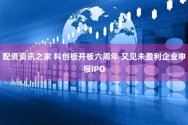 配资资讯之家 科创板开板六周年 又见未盈利企业申报IPO