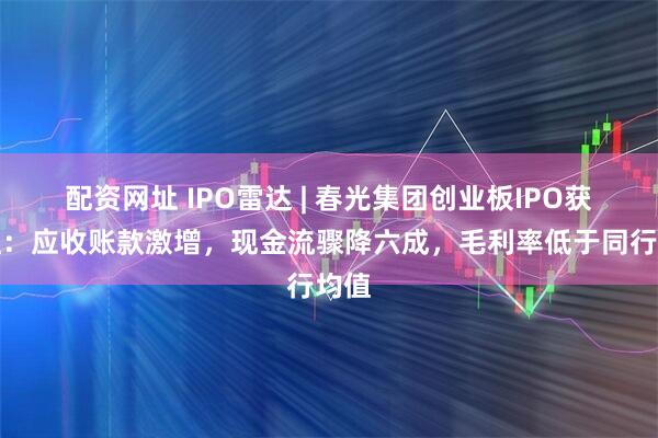 配资网址 IPO雷达 | 春光集团创业板IPO获受理：应收账款激增，现金流骤降六成，毛利率低于同行均值