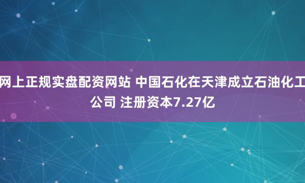 网上正规实盘配资网站 中国石化在天津成立石油化工公司 注册资本7.27亿