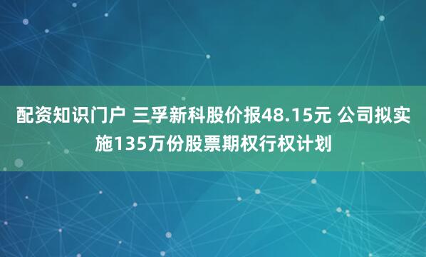配资知识门户 三孚新科股价报48.15元 公司拟实施135万份股票期权行权计划
