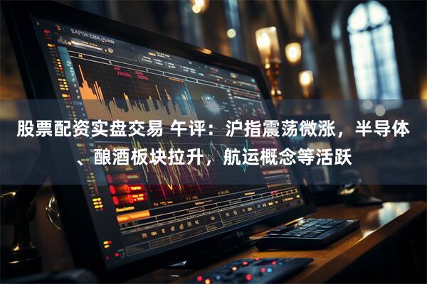 股票配资实盘交易 午评：沪指震荡微涨，半导体、酿酒板块拉升，航运概念等活跃