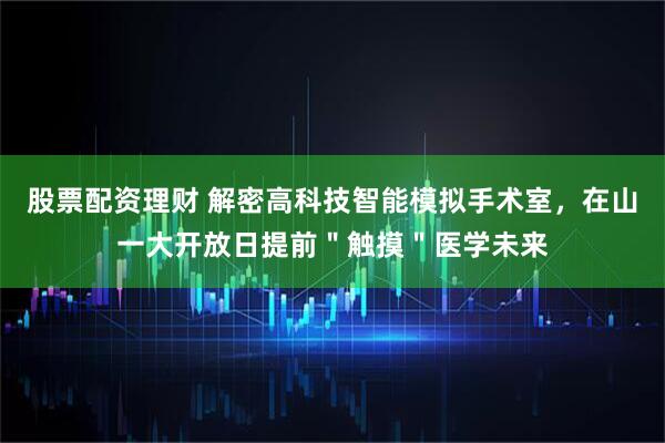 股票配资理财 解密高科技智能模拟手术室，在山一大开放日提前＂触摸＂医学未来