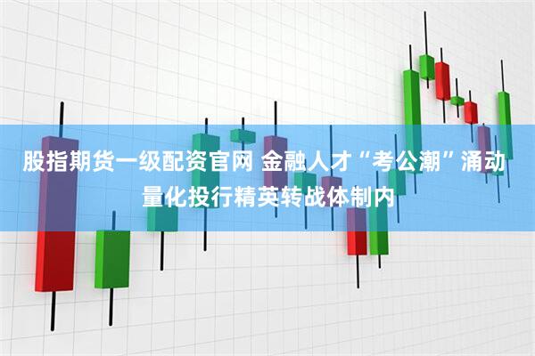 股指期货一级配资官网 金融人才“考公潮”涌动 量化投行精英转战体制内