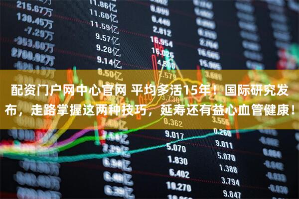 配资门户网中心官网 平均多活15年！国际研究发布，走路掌握这两种技巧，延寿还有益心血管健康！