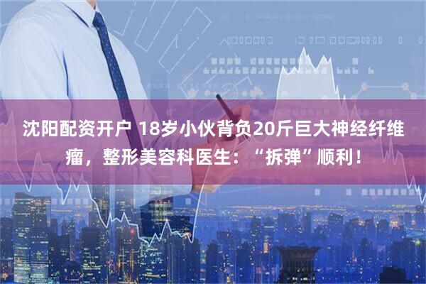 沈阳配资开户 18岁小伙背负20斤巨大神经纤维瘤，整形美容科医生：“拆弹”顺利！
