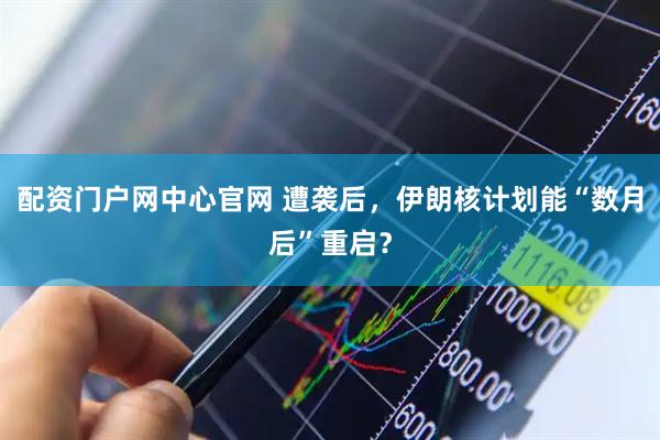 配资门户网中心官网 遭袭后，伊朗核计划能“数月后”重启？