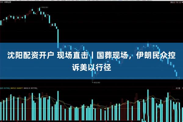 沈阳配资开户 现场直击丨国葬现场，伊朗民众控诉美以行径