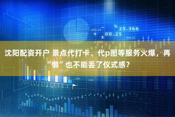 沈阳配资开户 景点代打卡、代p图等服务火爆，再“懒”也不能丢了仪式感？