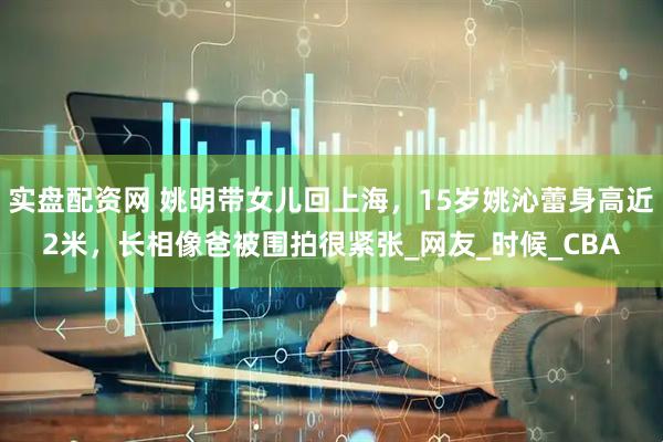 实盘配资网 姚明带女儿回上海，15岁姚沁蕾身高近2米，长相像爸被围拍很紧张_网友_时候_CBA