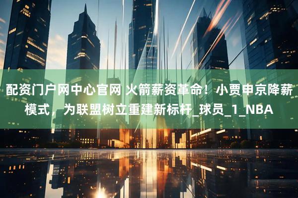 配资门户网中心官网 火箭薪资革命！小贾申京降薪模式，为联盟树立重建新标杆_球员_1_NBA