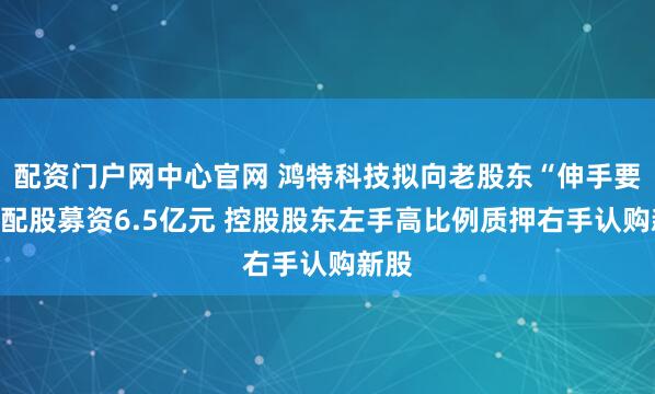 配资门户网中心官网 鸿特科技拟向老股东“伸手要钱”配股募资6.5亿元 控股股东左手高比例质押右手认购新股