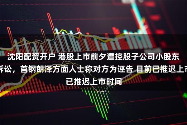 沈阳配资开户 港股上市前夕遭控股子公司小股东提起诉讼，首钢朗泽方面人士称对方为诬告 目前已推迟上市时间