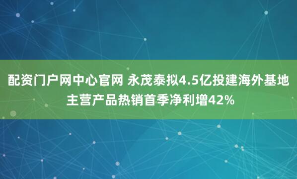 配资门户网中心官网 永茂泰拟4.5亿投建海外基地 主营产品热销首季净利增42%