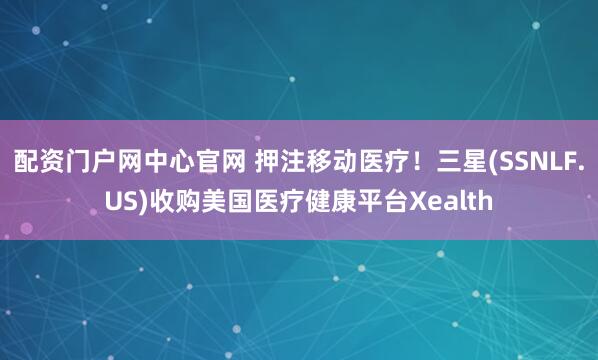 配资门户网中心官网 押注移动医疗！三星(SSNLF.US)收购美国医疗健康平台Xealth