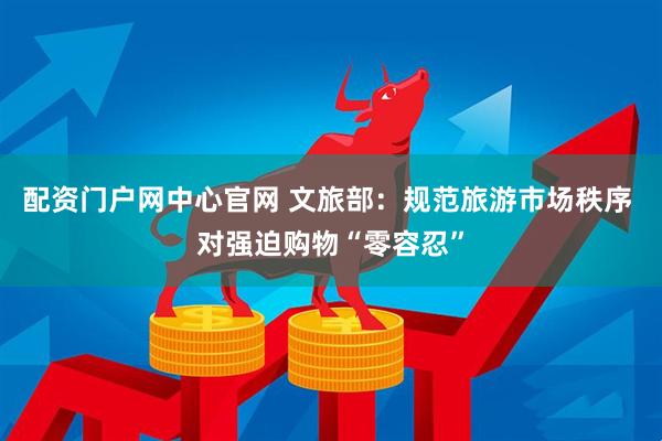 配资门户网中心官网 文旅部：规范旅游市场秩序 对强迫购物“零容忍”
