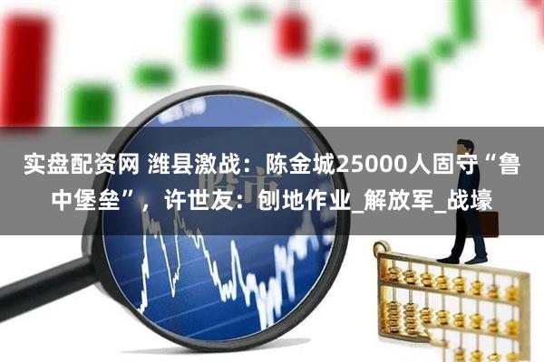 实盘配资网 潍县激战：陈金城25000人固守“鲁中堡垒”，许世友：刨地作业_解放军_战壕