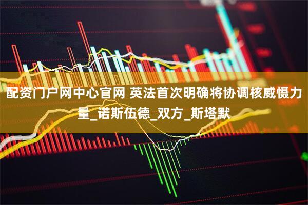 配资门户网中心官网 英法首次明确将协调核威慑力量_诺斯伍德_双方_斯塔默