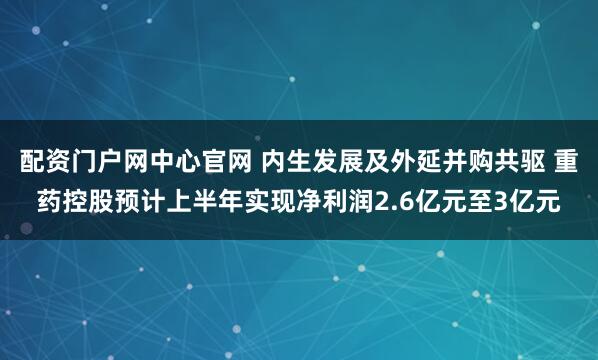 配资门户网中心官网 内生发展及外延并购共驱 重药控股预计上半年实现净利润2.6亿元至3亿元