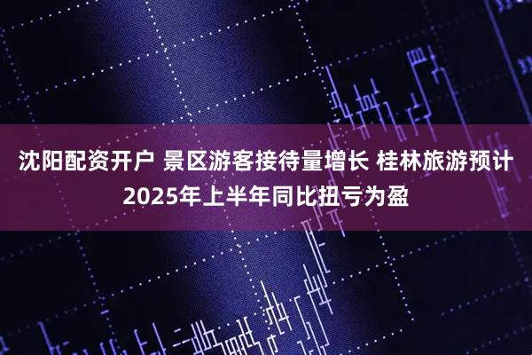 沈阳配资开户 景区游客接待量增长 桂林旅游预计2025年上半年同比扭亏为盈