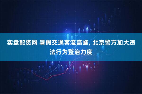 实盘配资网 暑假交通客流高峰, 北京警方加大违法行为整治力度