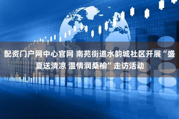配资门户网中心官网 南苑街道水韵城社区开展“盛夏送清凉 温情润桑榆”走访活动