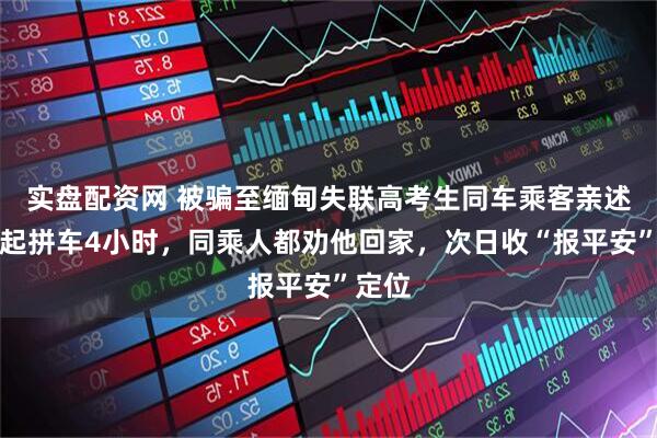 实盘配资网 被骗至缅甸失联高考生同车乘客亲述:一起拼车4小时,同乘人都劝他回家,次日收“报平安”定位