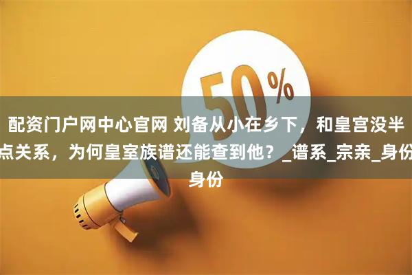 配资门户网中心官网 刘备从小在乡下，和皇宫没半点关系，为何皇室族谱还能查到他？_谱系_宗亲_身份