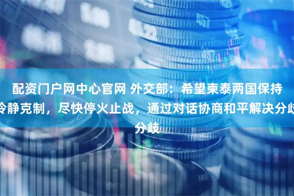 配资门户网中心官网 外交部：希望柬泰两国保持冷静克制，尽快停火止战，通过对话协商和平解决分歧