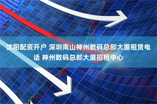 沈阳配资开户 深圳南山神州数码总部大厦租赁电话 神州数码总部大厦招租中心