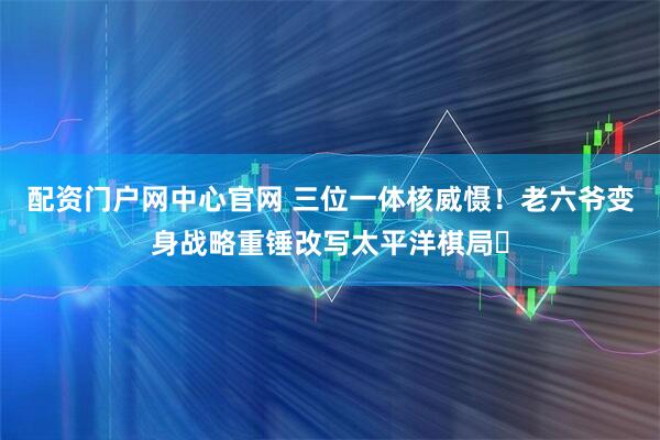 配资门户网中心官网 三位一体核威慑！老六爷变身战略重锤改写太平洋棋局​