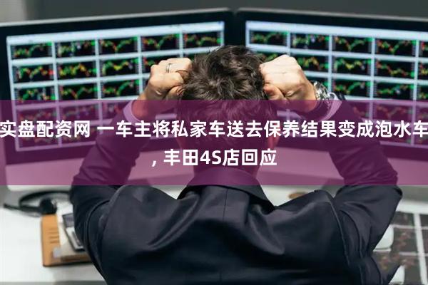 实盘配资网 一车主将私家车送去保养结果变成泡水车, 丰田4S店回应