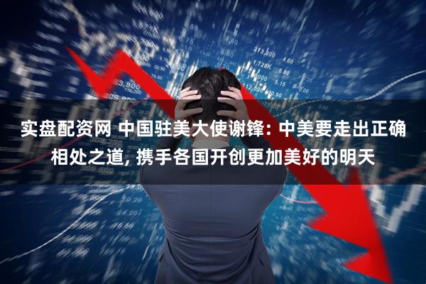 实盘配资网 中国驻美大使谢锋: 中美要走出正确相处之道, 携手各国开创更加美好的明天