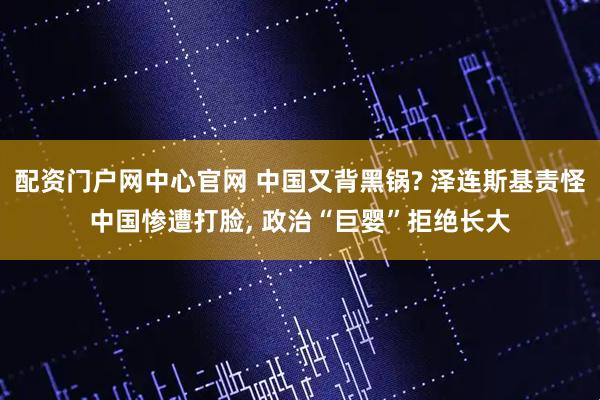 配资门户网中心官网 中国又背黑锅? 泽连斯基责怪中国惨遭打脸, 政治“巨婴”拒绝长大