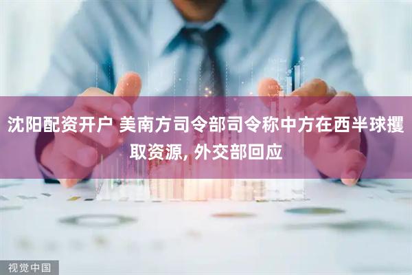 沈阳配资开户 美南方司令部司令称中方在西半球攫取资源, 外交部回应
