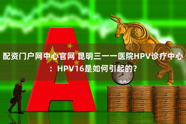 配资门户网中心官网 昆明三一一医院HPV诊疗中心：HPV16是如何引起的？