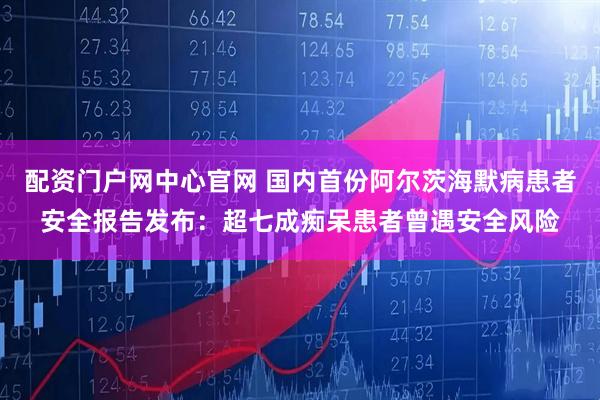 配资门户网中心官网 国内首份阿尔茨海默病患者安全报告发布：超七成痴呆患者曾遇安全风险