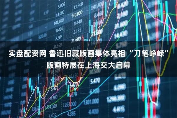 实盘配资网 鲁迅旧藏版画集体亮相 “刀笔峥嵘”版画特展在上海交大启幕