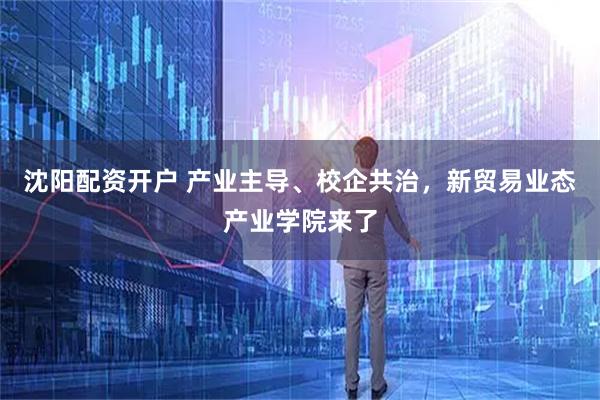 沈阳配资开户 产业主导、校企共治，新贸易业态产业学院来了