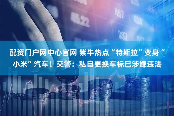 配资门户网中心官网 紫牛热点“特斯拉”变身“小米”汽车！交警：私自更换车标已涉嫌违法