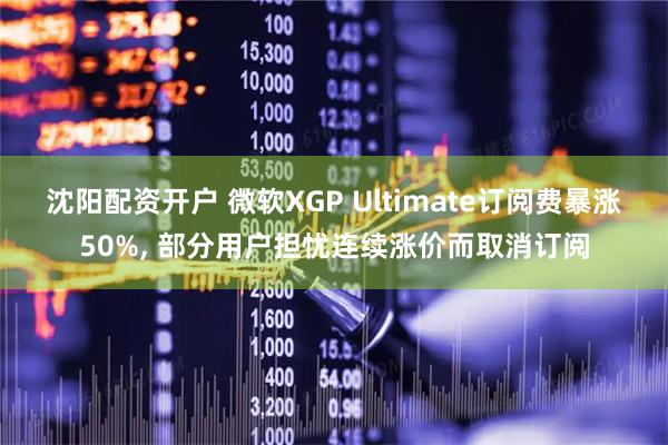 沈阳配资开户 微软XGP Ultimate订阅费暴涨50%, 部分用户担忧连续涨价而取消订阅