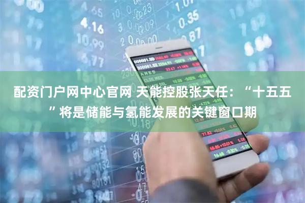 配资门户网中心官网 天能控股张天任：“十五五”将是储能与氢能发展的关键窗口期