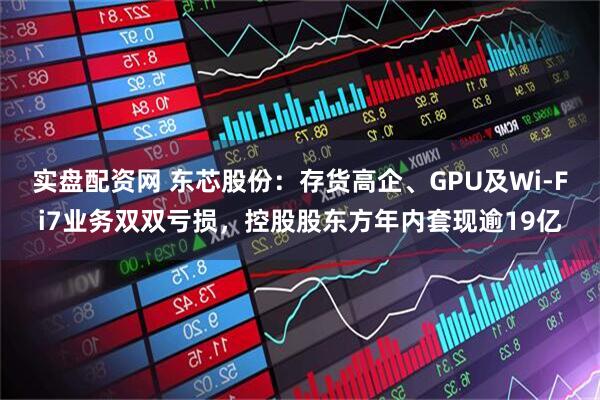 实盘配资网 东芯股份：存货高企、GPU及Wi-Fi7业务双双亏损，控股股东方年内套现逾19亿