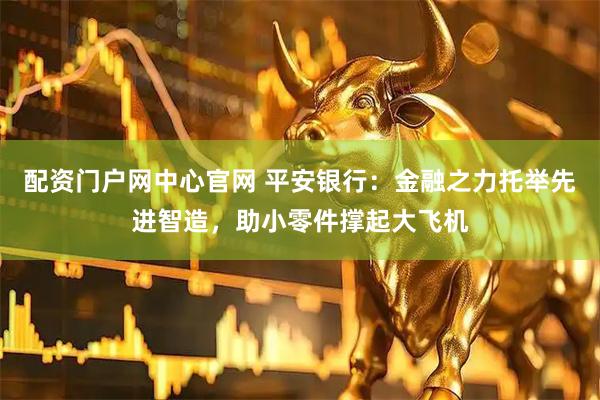 配资门户网中心官网 平安银行：金融之力托举先进智造，助小零件撑起大飞机