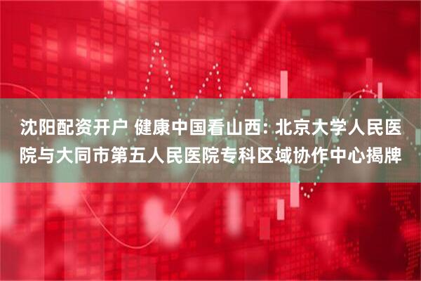 沈阳配资开户 健康中国看山西: 北京大学人民医院与大同市第五人民医院专科区域协作中心揭牌